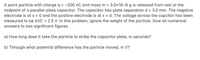 A point particle with charge q = -200 nC and mass m = 3.0x10-6 g is released from rest at the
midpoint of a parallel-plate capacitor. The capacitor has plate separation d = 3.0 mm. The negative
electrode is at x = 0 and the positive electrode is at x = d. The voltage across the capcitor has been
measured to be AVC = 2.5 V. In this problem, ignore the weight of the particle. Give all numerical
answers to two significant figures.
a) How long does it take the particle to strike the capacitor plate, in seconds?
b) Through what potential difference has the particle moved, in V?
