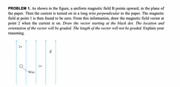 PROBLEM 1. As shown in the figure, a uniform magnetic field B points upward, in the plane of
the paper. Then the current is turned on in a long wire perpendicular to the paper. The magnetic
field at point 1 is then found to be zero. From this information, draw the magnetic field vector at
point 2 when the current is on. Draw the vector starting at the black dot. The location and
orientation of the vector will be graded. The length of the vector will not be graded. Explain your
reasoning.
2•
H
Wire
1.