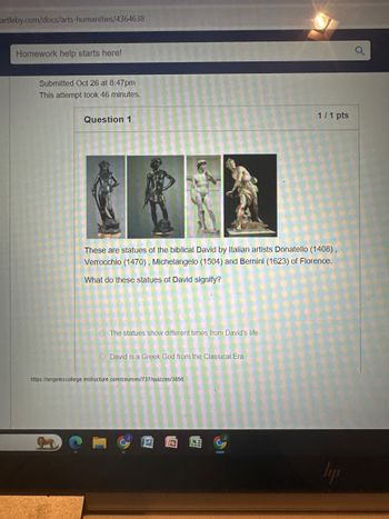 artleby.com/docs/arts-humanities/4364638
Homework help starts here!
Submitted Oct 26 at 8:47pm
This attempt took 46 minutes.
1/1 pts
Question 1
These are statues of the biblical David by Italian artists Donatello (1408),
Verrocchio (1470), Michelangelo (1504) and Bernini (1623) of Florence.
What do these statues of David signify?
The statues show different times from David's life.
David is a Greek God from the Classical Era.
https://angelescollege instructure.com/courses/737/quizzes/3856
E
a