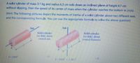 A solid cylinder of mass 3.1 kg and radius 6.3 cm rolls down an inclined plane of height 4.7 cm
without slipping, then the speed of its center of mass when the cylinder reaches the bottom in (m/s):
(Hint: The following pictures depict the moments of inertia of a solid cylinder about two different axes
and the corresponding formula. You can use the appropriate formula to solve the above question)
Axis
Axis
Solid cylinder
(or disk) about.
central axis
Solid cylinder
(or disk) about
central diameter
7-MR
(e)
1- MR - MI
(d)
