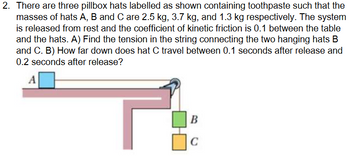 2. There are three pillbox hats labelled as shown containing toothpaste such that the
masses of hats A, B and C are 2.5 kg, 3.7 kg, and 1.3 kg respectively. The system
is released from rest and the coefficient of kinetic friction is 0.1 between the table
and the hats. A) Find the tension in the string connecting the two hanging hats B
and C. B) How far down does hat C travel between 0.1 seconds after release and
0.2 seconds after release?
A
B
C