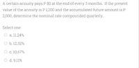 A certain annuity pays P 80 at the end of every 3 months. If the present
value of the annuity is P 1,200 and the accumulated future amount is P
2,000, determine the nominal rate compounded quarterly.
Select one:
O a. 11.24%
O b. 12.32%
O c. 10.67%
O d. 9.11%
