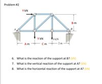 Problem #2
Y kN
В m
A
B
Y kN
8 kN
Am
C m
2 m
6. What is the reaction of the support at B? (kN)
7. What is the vertical reaction of the support at A? (kN)
8. What is the horizontal reaction of the support at A? (kN)
