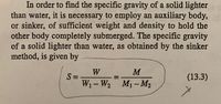 In order to find the specific gravity of a solid lighter
than water, it is necessary to employ an auxiliary body,
or sinker, of sufficient weight and density to hold the
other body completely submerged. The specific gravity
of a solid lighter than water, as obtained by the sinker
method, is given by
W
S =
W1-W2 M1- M2
(13.3)
