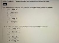 Gravity is an example of a central force that acts along the line connecting two spherical masses.
HINT
(a) As a planet orbits its sun, how much torque does the sun's gravitational force exert on the planet?
Gm.
O T=
planet'sun
2Gm
OT=
planet"sun
Or= 0
Gm planet" sun
OT=
2r
Gm planet"sun
O T=
(b) As a planet orbits its sun, what is the change in the planet's orbital angular momentum?
Gm
AL =
planet
m
sun At
Gm
AL =
planet'sun At
AL = 0
Gm
planet"sun
AL =
2rAt
O AL =
Gm
planet'sun
rAt
