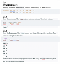 Q3
EVALUATIONS:
Memory at address 0x00100250 contains the following 16 bytes of data:
00100250 58
89
02
10
00
01
23
45
67
ab
cd
ef
00
01
10
11
Q3.1
Show the contents of the %eax register after execution of these instructions:
movl
Ox00100250, secx
4 (%ecx), %eax
movl
Seax =
Q3.2
Show the hex value of the seax register and state of the specified condition flags
wwww
after executing the instruction.
.text
xort
seax
seax
Seax =
CF
SF
ZF
OF
Q3.3
Write another assembly language instruction (not using the xor instruction) that
will get the same result as above.
II
II
II
