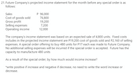 21. Future Company's projected income statement for the month before any special order is as
follows:
P 96,000
76,800
19,200
Sales
Cost of goods sold
Gross profit
Selling expenses
Operating income
7,200
12,000
The company's income statement was based on an expected sale of 4,800 units. Fixed costs
includes in the projected income statement are P19,200 cost of goods sold and P2,160 of selling
expenses. A special order offering to buy 480 units for P17 each was made to Future Company.
No additional selling expenses will be incurred if the special order is accepted. Future has the
capacity to manufacture 480 units
As a result of the special order, by how much would income increase?
*write positive if increase and negative if decrease, no need to write the word increase or
decrease.
