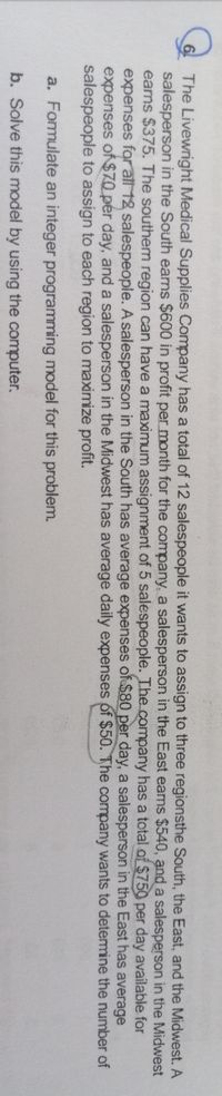 The Livewright Medical Supplies Company has a total of 12 salespeople it wants to assign to three regionsthe South, the East, and the Midwest. A
salesperson in the South earns $600 in profit per month for the company, a salesperson in the East eams $540, and a salesperson in the Midwest
earns $375. The southern region can have a maximum assignment of 5 salespeople. The.company has a total of $750 per day available for
expenses for all 12 salespeople. A salesperson in the South has average expenses of $80 per day, a salesperson in the East has average
expenses of$70_pér day, and a salesperson in the Midwest has average daily expenses of $50. The company wants to detemine the number of
salespeople to assign to each region to maximize profit.
a. Formulate an integer programming model for this problem.
b. Solve this model by using the computer.
