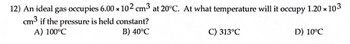 12) An ideal gas occupies 6.00 x 102 cm³ at 20°C. At what temperature will it occupy 1.20 x 103
cm³ if the pressure is held constant?
A) 100°C
B) 40°C
C) 313°C
D) 10°C