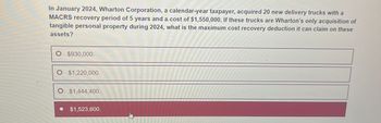 In January 2024, Wharton Corporation, a calendar-year taxpayer, acquired 20 new delivery trucks with a
MACRS recovery period of 5 years and a. cost of $1,550,000. If these trucks are Wharton's only acquisition of
tangible personal property during 2024, what is the maximum cost recovery deduction it can claim on these
assets?
○ $930,000.
O $1,220,000.
O $1,444,400.
$1,523,600.