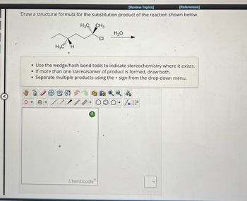 [Review Topics]
[References]
Draw a structural formula for the substitution product of the reaction shown below.
H3C
H
H3C
CH3
H₂O
• Use the wedge/hash bond tools to indicate stereochemistry where it exists.
If more than one stereoisomer of product is formed, draw both.
Separate multiple products using the + sign from the drop-down menu.
+
[F
?
ChemDoodle