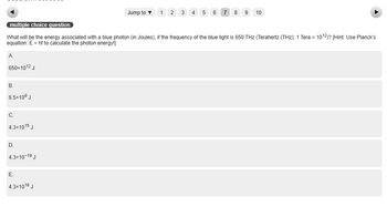 multiple choice question
What will be the energy associated with a blue photon (in Joules), if the frequency of the blue light is 650 THz (Terahertz (THz); 1 Tera = 10¹2)? [Hint: Use Planck's
equation: E = hf to calculate the photon energy!]
A
650x1012 J
B.
6.5×10⁹ J
C.
4.3x1015 J
D.
4.3x10-1⁹ J
E.
Jump to 1 2 3 4 5 6 7 8 9 10
4.3x101⁹ J