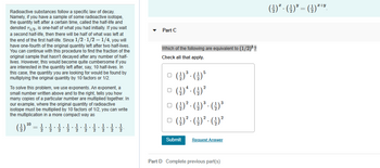 Radioactive substances follow a specific law of decay.
Namely, if you have a sample of some radioactive isotope,
the quantity left after a certain time, called the half-life and
denoted T1/2, is one-half of what you had initially. If you wait
a second half-life, then there will be half f what was left at
the end of the first half-life. Since 1/2-1/2 = 1/4, you will
have one-fourth of the original quantity left after two half-lives.
You can continue with this procedure to find the fraction of the
original sample that hasn't decayed after any number of half-
lives. However, this would become quite cumbersome if you
are interested in the quantity left after, say, 10 half-lives. In
this case, the quantity you are looking for would be found by
multiplying the original quantity by 10 factors or 1/2.
To solve this problem, we use exponents. An exponent, a
small number written above and to the right, tells you how
many copies of a particular number are multiplied together. In
our example, where the original quantity of radioactive
isotope must be multiplied by 10 factors of 1/2, you can write
the multiplication in a more compact way as
10
(1) ¹⁰
Part C
Which of the following are equivalent to (1/2)³?
Check all that apply.
- (-/-)5
(-¹) ¹. (-)²
□ (-) ² · () ³ · (-) ³
()² · ()² · () ²
Submit
Request Answer
Part D Complete previous part(s)
I+Y
(²) ² · ( ¹ )³ = (-²) ¹¹⁹.