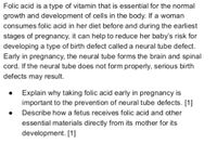 Folic acid is a type of vitamin that is essential for the normal
growth and development of cells in the body. If a woman
consumes folic acid in her diet before and during the earliest
stages of pregnancy, it can help to reduce her baby's risk for
developing a type of birth defect called a neural tube defect.
Early in pregnancy, the neural tube forms the brain and spinal
cord. If the neural tube does not form properly, serious birth
defects may result.
Explain why taking folic acid early in pregnancy is
important to the prevention of neural tube defects. [1]
Describe how a fetus receives folic acid and other
essential materials directly from its mother for its
development. [1]
