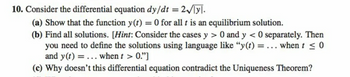 10. Consider the differential equation dy/dt = 2√yl.
(a) Show that the function y(t) = 0 for all t is an equilibrium solution.
(b) Find all solutions. [Hint: Consider the cases y > 0 and y < 0 separately. Then
you need to define the solutions using language like "y(t) = ... when t ≤0
and y(t) = ... when t > 0."]
(c) Why doesn't this differential equation contradict the Uniqueness Theorem?