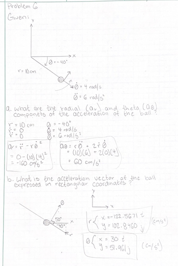 Problem G
Given:
r=10cm
-r0²
av=- re
0 = -40°
a. are the
Componets of the acceleration of the ball
r=10cm
Z0-4
=
0-(10)(4)2
= -160 cm/s²
:0 = -40°
0 = 4 rad/s
Ö= 6 rad 15²
= 4 rad/s
Ö= 6 rad/5²
ao = r
=
50°
ro + 2r0
(10) (6) + 2(0) (4)
= 60 cm/5²
b. What is the acceleration vector of the ball
expressed in rectangular coordinates ?
-40%!
Y
x=-122.5671 i
y = 102.8460
V
(C~/5²)
= 30 i
y = 51.961 j
(cm/53)