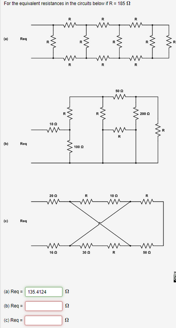 For the equivalent resistances in the circuits below if R = 185
(a)
(b)
(c)
Req
Req
Req
(b) Req=
10 Q
ww
(a) Req = 135.4124
(c) Req=
20 Q
ww
160
R
с
52
Ω
20
Ω
100 Ω
www
R
m
10 Q2
X
ww
30 Q
R
50 Ω
ww
R
R
ww
200 Q
ww
ww
50 Q
R
ww
R
2