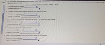 K
Price discrimination requires the ability to sort customers and the ability to prevent arbitrage. Explain how the following can function as price discrimination schemes and discuss both sorting and arbitrage:
a. Requiring airline travelers to spend at least one Saturday night away from home to qualify for a low fare.
Customers are sorted based on
Arbitrage is prevented by
b. Insisting on delivering cement to buyers and basing prices on buyers' locations.
Customers are sorted based on
Arbitrage is prevented by
c. Selling food processors along with coupons that can be sent to the manufacturer for a $10 rebate.
Customers are sorted based on
Arbitrage is prevented by
d. Offering temporary price cuts on bathroom tissue.
Customers are sorted based on
Arbitrage is prevented by
e. Charging high-income patients more than low-income patients for plastic surgery.
Customers are sorted based on
Arbitrage is prevented by
Y