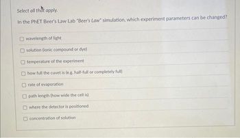 Select all that apply.
In the PhET Beer's Law Lab "Beer's Law" simulation, which experiment parameters can be changed?
Owavelength of light
solution (ionic compound or dye).
temperature of the experiment
how full the cuvet is (e.g. half-full or completely full)
rate of evaporation
path length (how wide the cell is)
where the detector is positioned
concentration of solution