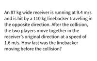 An 87 kg wide receiver is running at 9.4 m/s
and is hit by a 110 kg linebacker traveling in
the opposite direction. After the collision,
the two players move together in the
receiver's original direction at a speed of
1.6 m/s. How fast was the linebacker
moving before the collision?
