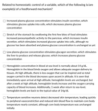 Related to homeostatic control of a variable, which of the following is/are
example(s) of a feedforward mechanism?
Increased plasma glucose concentration stimulates insulin secretion, which
stimulates glucose uptake into cells, which decreases plasma glucose
concentration
Stretch of the stomach by swallowing the first few bites of food stimulates
increased parasympathetic activity to the pancreas, which increases insulin
secretion, which stimulates increased glucose uptake into cells, although no
glucose has been absorbed and plasma glucose concentration is unchanged as yet
Low plasma glucose concentration stimulates glucagon secretion, which stimulates
the liver to produce and release glucose, which increases plasma glucose
concentration
Hemoglobin concentration in blood at sea-level is normally about 14 g/dL.
Hemoglobin in the blood binds oxygen and allows adequate oxygen delivery to
tissues. At high altitude, there is less oxygen that can be inspired and so total
oxygen carried in the blood decreases upon ascent in altitude. It is seen that
immediately upon arrival at high altitude, hemoglobin levels are unchanged, but
after a week at high altitude, hemoglobin levels increase and the oxygen carrying
capacity of blood increases. Additionally, 1 week after return to sea-level,
hemoglobin levels are back to the typical value of 14g/dL
Temperature sensitive neurons detect decreased skin temperature, leading quickly
to peripheral vasoconstriction and reduced skin blood flow to maintain core body
temperature nearly constant, although core body temperature was unchanged
initially
