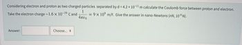 Considering electron and proton as two charged particles separated by d = 4.2 x 10-¹1 m calculate the Coulomb force between proton and electron.
1
Take the electron charge-1.6 x 10-19 Cand =9x10⁹ m/F. Give the answer in nano-Newtons (nN, 10-9 N).
Απερ
Answer:
Choose...