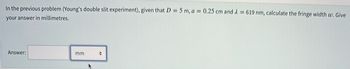 In the previous problem (Young's double slit experiment), given that D = 5 m, a = 0.25 cm and λ = 619 nm, calculate the fringe width w. Give
your answer in millimetres.
Answer:
mm
+