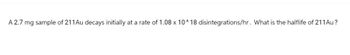 A 2.7 mg sample of 211 Au decays initially at a rate of 1.08 x 10^18 disintegrations/hr. What is the halflife of 211 Au?