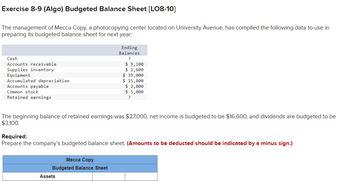 Exercise 8-9 (Algo) Budgeted Balance Sheet [LO8-10]
The management of Mecca Copy, a photocopying center located on University Avenue, has compiled the following data to use in
preparing its budgeted balance sheet for next year:
Cash
Accounts receivable
Ending
Balances
?
$ 9,100
Supplies inventory
$ 2,600
Equipment
$ 39,000
Accumulated depreciation
$ 15,800
Accounts payable
$ 2,800
Common stock
$ 5,000
Retained earnings
?
The beginning balance of retained earnings was $27,000, net income is budgeted to be $16,600, and dividends are budgeted to be
$3,100,
Required:
Prepare the company's budgeted balance sheet. (Amounts to be deducted should be indicated by a minus sign.)
Mecca Copy
Budgeted Balance Sheet
Assets