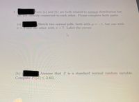 Parts (a) and (b) are both related to normal distribution but
are not directly connected to each other. Please complete both parts.
Sketch two normal pdfs, both with u=-1, but one with
(a)
o=2 and the other with o =7. Label the curves.
(b)
Compute P(|Z| < 2.43).
Assume that Z is a standard normal random variable.
2.
