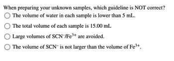 When preparing your unknown samples, which guideline is NOT correct?
The volume of water in each sample is lower than 5 mL.
The total volume of each sample is 15.00 mL
Large volumes of SCN-/Fe 3+ are avoided.
The volume of SCN is not larger than the volume of Fe³+.