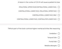 :A lesion in the cortex of CN VII will cause a patient to lose
IPSILATERAL UPPER FACECONTRALATERAL LOWER FACE,
CONTRALATERAL LOWER FACE, IPSILATERAL UPPER FACE
CONTRALATERAL LOWER FACE ONLY
CONTRALATERAL LOWER FACE, CONTRALATER LOWER FACE
?Which part of the brain controls higher mental activities like reasoning
Cerebellum
Temporal lobe
Frontal lobe
Medulla oblongata
