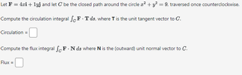 Let F = 4xi + 1yj and let C be the closed path around the circle x² + y² = 9, traversed once counterclockwise.
Compute the circulation integral SF.Tds, where T is the unit tangent vector to C.
Circulation =
Compute the flux integral SF. Nds where N is the (outward) unit normal vector to C.
Flux =