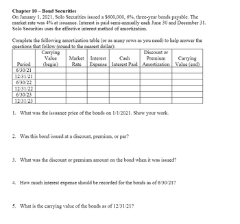 Chapter 10 - Bond Securities
On January 1, 2021, Solo Securities issued a $600,000, 6%, three-year bonds payable. The
market rate was 4% at issuance. Interest is paid semi-annually each June 30 and December 31.
Solo Securities uses the effective interest method of amortization.
Complete the following amortization table (or as many rows as you need) to help answer the
questions that follow (round to the nearest dollar):
Carrying
Value
Period
(begin)
Market Interest
Rate Expense Interest Paid
Cash
Discount or
Premium
Carrying
Amortization Value (end)
6/30/21
12/31/21
6/30/22
12/31/22
6/30/23
12/31/23
1. What was the issuance price of the bonds on 1/1/2021. Show your work.
2. Was this bond issued at a discount, premium, or par?
3. What was the discount or premium amount on the bond when it was issued?
4. How much interest expense should be recorded for the bonds as of 6/30/21?
5. What is the carrying value of the bonds as of 12/31/21?