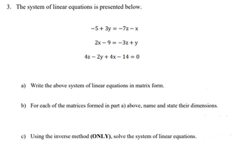 3. The system of linear equations is presented below.
-5+ 3y = -7z-x
2x-9 = -3z+y
42-2y + 4x-14 = 0
a) Write the above system of linear equations in matrix form.
b) For each of the matrices formed in part a) above, name and state their dimensions.
c) Using the inverse method (ONLY), solve the system of linear equations.