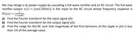 We may design a dc power supply by cascading a full-wave rectifier and an RC circuit. The full wave
rectifier output x(t) = |cos(100t)| is the input to the RC circuit whose frequency response is
H(jw) = 1+j@RC"
1
a) Find the Fourier transform for the input signal x(t).
b) Find the Fourier transform for the output signal y(t).
c) Find the range for the RC such that magnitude of the first harmonic of the ripple in y(t) is less
than 1% of the average value.
