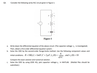 Q3.
"Consider the following series RLC circuit given in Figure 1.
Figure 1
a. Write down the differential equation of the above circuit. (The capacitor voltage vc is investigated).
Then, obtain a first order differential equation system.
b. Solve the ODE by the second-order Runge-Kutta method. Use the following component values and
initial conditions. R=102, L = 1mH,C = 2µF,v¿(0) =
6
and v (0) = 10
LC
Compare the exact solution and numerical solution.
c. Solve the ODE by using (ODE 45), plot capacitor voltage vc in MATLAB. (Matlab files should be
submitted.)
