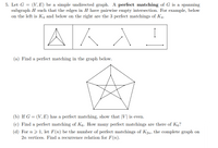 5. Let G = (V, E) be a simple undirected graph. A perfect matching of G is a spanning
subgraph H such that the edges in H have pairwise empty intersection. For example, below
on the left is K4 and below on the right are the 3 perfect matchings of K4.
AKA
(a) Find a perfect matching in the graph below.
(b) If G = (V, E) has a perfect matching, show that |V| is even.
(c) Find a perfect matching of K6. How many perfect matchings are there of K6?
(d) For n > 1, let F(n) be the number of perfect matchings of K2n, the complete graph on
2n vertices. Find a recurrence relation for F(n).
