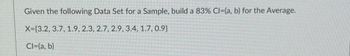 Given the following Data Set for a Sample, build a 83% Cl=(a, b) for the Average.
X=[3.2, 3.7, 1.9, 2.3, 2.7, 2.9, 3.4, 1.7, 0.9}
Cl=(a, b)