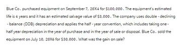 Blue Co. purchased equipment on September 7, 20X4 for $100,000. The equipment's estimated
life is 4 years and it has an estimated salvage value of $3,000. The company uses double-declining
- balance (DDB) depreciation and applies the half-year convention, which includes taking one-
half year depreciation in the year of purchase and in the year of sale or disposal. Blue Co. sold the
equipment on July 10, 20X6 for $30,000. What was the gain on sale?