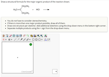 Draw a structural formula for the major organic product of the reaction shown.
CH₂CH3
H₂C=C
CH₂CH3
/
+
You do not have to consider stereochemistry.
• If there is more than one major product possible, draw all of them.
Draw one structure per sketcher. Add additional sketchers using the drop-down menu in the bottom right corner.
• Separate multiple products using the + sign from the drop-down menu.
?
HCI
ChemDoodleⓇ
Jn [F
<