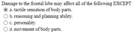 Damage to the frontal lobe may affect all of the following EXCEPT
a. tactile sensation of body parts.
b. reasoning and planning ability.
O c. personality.
d. movement of body parts.
