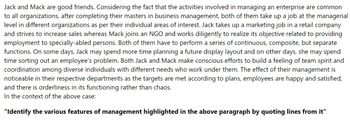 Jack and Mack are good friends. Considering the fact that the activities involved in managing an enterprise are common
to all organizations, after completing their masters in business management, both of them take up a job at the managerial
level in different organizations as per their individual areas of interest. Jack takes up a marketing job in a retail company
and strives to increase sales whereas Mack joins an NGO and works diligently to realize its objective related to providing
employment to specially-abled persons. Both of them have to perform a series of continuous, composite, but separate
functions. On some days, Jack may spend more time planning a future display layout and on other days, she may spend
time sorting out an employee's problem. Both Jack and Mack make conscious efforts to build a feeling of team spirit and
coordination among diverse individuals with different needs who work under them. The effect of their management is
noticeable in their respective departments as the targets are met according to plans, employees are happy and satisfied,
and there is orderliness in its functioning rather than chaos.
In the context of the above case:
"Identify the various features of management highlighted in the above paragraph by quoting lines from it"