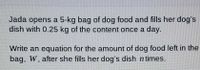 Jada opens a 5-kg bag of dog food and fills her dog's
dish with 0.25 kg of the content once a day.
Write an equation for the amount of dog food left in the
bag, W, after she fills her dog's dish n times.
