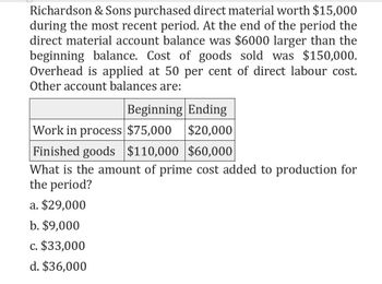 Richardson & Sons purchased direct material worth $15,000
during the most recent period. At the end of the period the
direct material account balance was $6000 larger than the
beginning balance. Cost of goods sold was $150,000.
Overhead is applied at 50 per cent of direct labour cost.
Other account balances are:
Beginning Ending
Work in process $75,000 $20,000
Finished goods $110,000 $60,000
What is the amount of prime cost added to production for
the period?
a. $29,000
b. $9,000
c. $33,000
d. $36,000