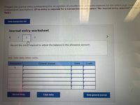 Prepare one journal entry summarizing the recognition of uncollectible accounts expense for the entire year unde each
independent assumptions. (If no entry is required for a transaction/event, select "No Journal entry required"in the fi
field.)
View transaction list
Journal entry worksheet
<>
1
3
Record the entry required to adjust the balance in the allowance account.
Note: Enter debits before credits.
Transaction
General Journal
Debit
Credit
b.
Record entry
Clear entry
View general journal
2.
