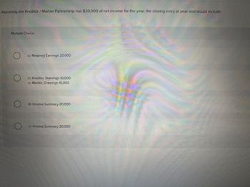 Assuming the Kreditor /Marble Partnership has $20,000 of net income for the year, the closing entry at year end would include:
Multiple Choice
cr. Retained Earnings 20,000
cr. Kreditor, Drawings 10,000
cr. Marble, Drawings 10,000
dr. Income Summary 20,000
cr. Income Summary 20,000
