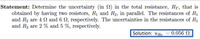 Statement: Determine the uncertainty (in N) in the total resistance, RT, that is
obtained by having two resistors, R1 and R2, in parallel. The resistances of R1
and R2 are 4 SN and 6 N, respectively. The uncertainties in the resistances of R1
and R2 are 2 % and 5 %, respectively.
Solution: uRr = 0.056 N.
