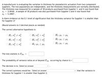 A manufacturer is evaluating the variation in thickness for piezoelectric actuators from two component
suppliers. The two populations are independent, and the thickness measurements are normally distributed.
The thickness was measured for a sample of 30 products purchased from Supplier 1, and it was found that
= 3.8048 . A sample of 30 products was also purchased from Supplier 2 and it was found that
5.2967.
S1
S2
Is there evidence at the 0.1 level of significance that the thickness variance for Supplier 1 is smaller than
for Supplier 2?
(Round answers to 3 decimal places as needed)
The correct alternative hypothesis is:
O H1:0 + 0
OH1: H1 > µ2
:
O H1:0} < o?
O H1:0 2 0
O H1:0
O H1: µ1 2 l2
O H1: 41 < µ2
The test statistic is Fobs
The probability of variance ratios at or beyond Fobs occurring by chance is =
The decision is to Select an answer
v that the variance in
The correct summary would be: Select an answer
thickness for Supplier 1 is smaller than Supplier 2.
