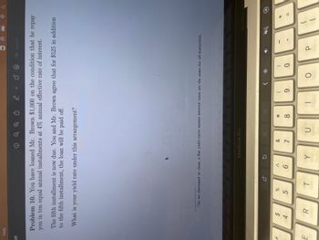 Help
df
#
E
Q Û 2. Ö
Problem 10. You have loaned Mr. Brown $1,000 on the condition that he repay
you in ten equal annual installments at 4% annual effective rate of interest.
The fifth installment is now due. You and Mr. Brown agree that for $525 in addition
to the fifth installment, the loan will be paid off.
What is your yield rate under this arrangement?
$
%
488
5
4
R
As we discussed in class, a flat yield curve means interest rates are the same for all maturities.
T
MacBook Pro
6
Y
&
7
14
U
14
* CO
8
(
9
0
<
O
Q Search
0
P
-
{
+ 11